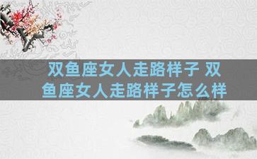 双鱼座女人走路样子 双鱼座女人走路样子怎么样